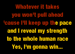 Whatever it takes
you won't pull ahead
'cause I'll keep up the pace
and I reveal my strength
to the whole human race
Yes, I'm gonna win...