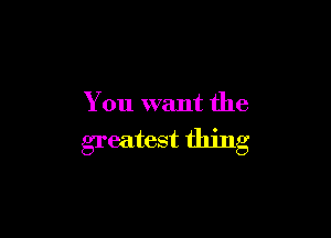 You want the

greatest thing