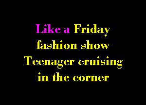 Like a Friday
fashion show
Teenager cruising

in the corner

g