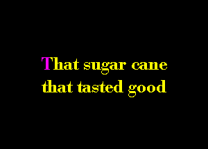 That sugar cane

that tasted good