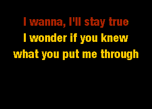 lwanna, I'll stay true
I wonder if you knew

what you put me through