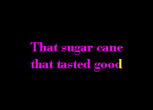 That sugar cane

that tasted good