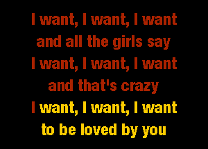 I want, I want, I want
and all the girls say
I want, I want, I want
and that's crazy
I want, I want, I want
to be loved by you