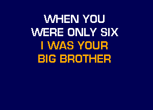 WHEN YOU
WERE ONLY SIX
I WAS YOUR

BIG BROTHER