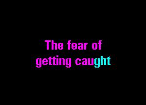 The fear of

getting caught