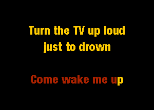 Turn the T1! up loud
iust to drown

Come wake me up