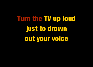 Turn the T1! up loud
iust to drown

out your voice