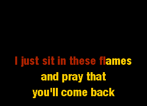 I just sit in these flames
and pray that
you'll come back