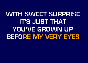 WITH SWEET SURPRISE
ITS JUST THAT
YOU'VE GROWN UP
BEFORE MY VERY EYES