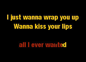 I just wanna wrap you up
Wanna kiss your lips

all I ever wanted