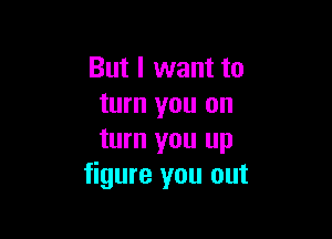 But I want to
turn you on

turn you up
figure you out
