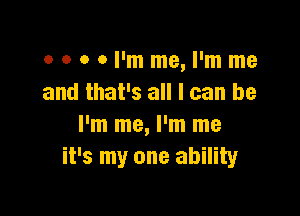 o o o 0 I'm me, I'm me
and that's all I can be

I'm me, I'm me
it's my one ability