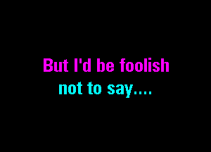 But I'd be foolish

not to say....