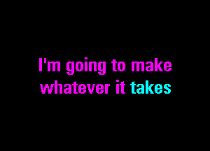 I'm going to make

whatever it takes