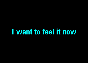 I want to feel it now