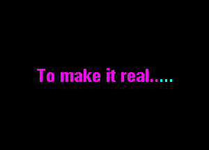 To make it real .....