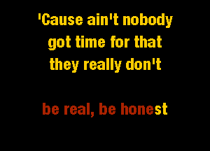 'Gause ain't nobody
got time for that
they really don't

be real, be honest