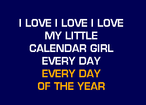 I LOVE I LOVE I LOVE
MY LI'I'I'LE
CALENDAR GIRL
EVERY DAY
EVERY DAY
OF THE YEAR