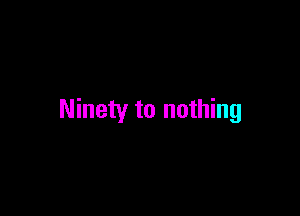 Ninety to nothing