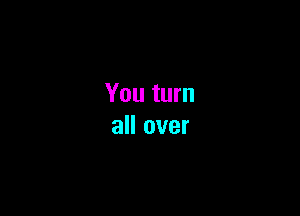 You turn

all over