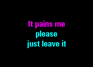 It pains me

please
iust leave it