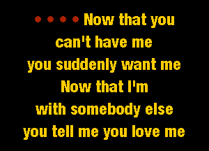 o o o 0 Now that you
can't have me
you suddenly want me
Now that I'm
with somebody else
you tell me you love me