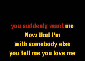 you suddenly want me

Now that I'm
with somebody else
you tell me you love me