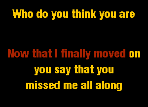 Who do you think you are

Now that I finally moved on
you say that you
missed me all along