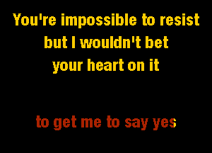 You're impossible to resist
but I wouldn't bet
your heart on it

to get me to say yes