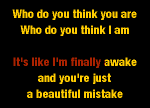 Who do you think you are
Who do you think I am

It's like I'm finally awake
and you're iust
a beautiful mistake