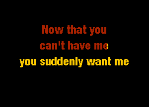 Now that you
can't have me

you suddenly want me