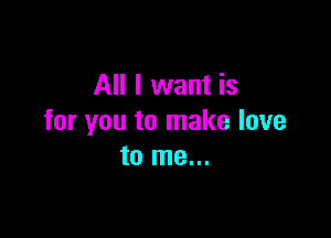 All I want is

for you to make love
to me...