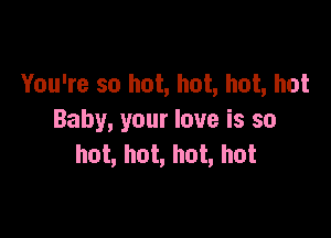 You're so hot, hot, hot, hot

Baby, your love is so
hot, hot, hot, hot