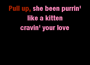 Pull up, she been purrin'
like a kitten
cravin' your love