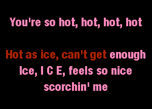 You're so hot, hot, hot, hot

Hot as ice, can't get enough
Ice, l G E, feels so nice
scorchin' me