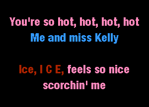 You're so hot, hot, hot, hot
Me and miss Kelly

Ice, l G E, feels so nice
scorchin' me