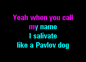 Yeah when you call
my name

I salivate
like a Pavlov dog