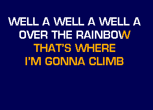 WELL A WELL A WELL A
OVER THE RAINBOW
THAT'S WHERE
I'M GONNA CLIMB