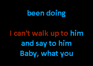 been doing

I can't walk up to him
and say to him
Baby, what you