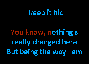 I keep it hid

You know, nothing's
really changed here
But being the way I am