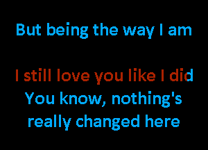 But being the way I am

I still love you like I did
You know, nothing's
really changed here