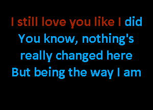 I still love you like I did
You know, nothing's
really changed here

But being the way I am