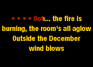 o o o 0 00h... the fire is
burning, the room's all aglow

Outside the December
wind blows