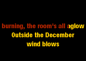 burning, the room's all aglow

Outside the December
wind blows