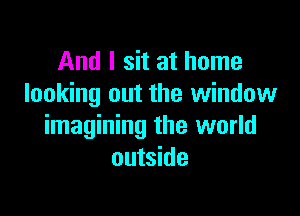And I sit at home
looking out the window

imagining the world
outside