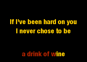 If I've been hard on you

lnever chose to be

a drink of wine
