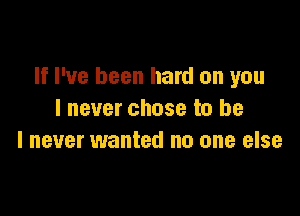 If I've been hard on you

lnever chose to be
I never wanted no one else