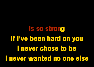 is so strong

If I've been hard on you
I never chose to be
I never wanted no one else