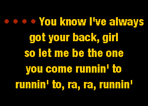 o o o 0 You know I've always
got your back, girl
so let me be the one
you come runnin' to
runnin' to, re, re, runnin'