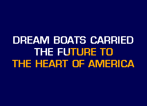 DREAM BOATS CARRIED
THE FUTURE TO
THE HEART OF AMERICA
